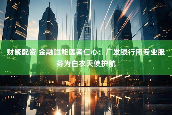 财聚配资 金融赋能医者仁心：广发银行用专业服务为白衣天使护航