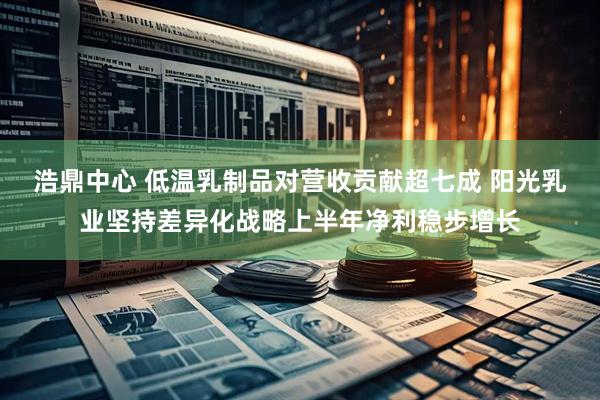 浩鼎中心 低温乳制品对营收贡献超七成 阳光乳业坚持差异化战略上半年净利稳步增长