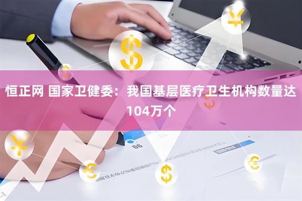恒正网 国家卫健委：我国基层医疗卫生机构数量达104万个