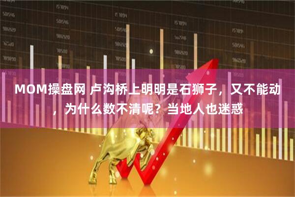 MOM操盘网 卢沟桥上明明是石狮子，又不能动，为什么数不清呢？当地人也迷惑