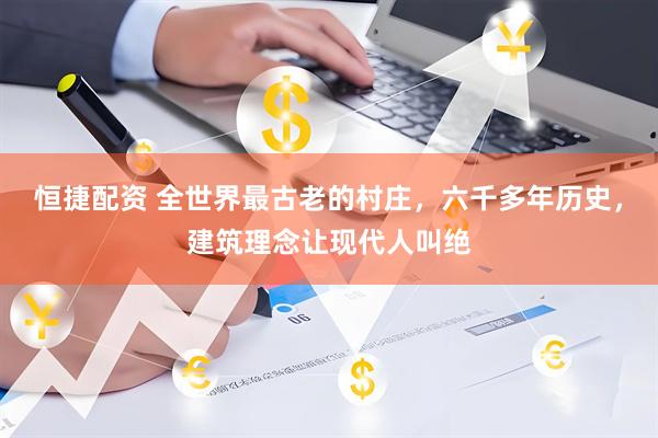 恒捷配资 全世界最古老的村庄，六千多年历史，建筑理念让现代人叫绝