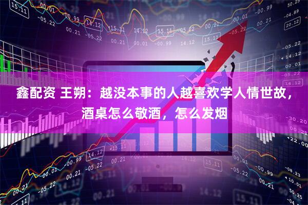 鑫配资 王朔：越没本事的人越喜欢学人情世故，酒桌怎么敬酒，怎么发烟