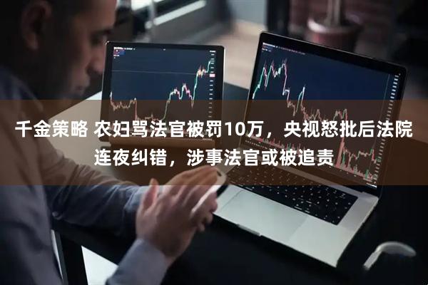 千金策略 农妇骂法官被罚10万，央视怒批后法院连夜纠错，涉事法官或被追责