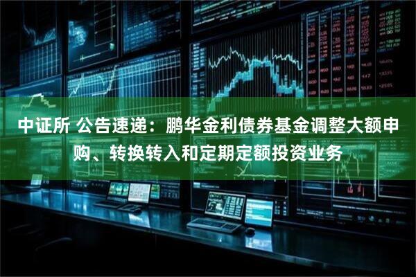 中证所 公告速递：鹏华金利债券基金调整大额申购、转换转入和定期定额投资业务