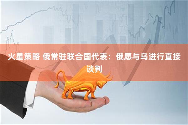 火星策略 俄常驻联合国代表：俄愿与乌进行直接谈判