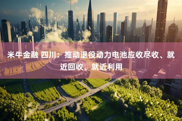 米牛金融 四川：推动退役动力电池应收尽收、就近回收、就近利用