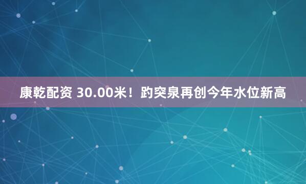 康乾配资 30.00米！趵突泉再创今年水位新高