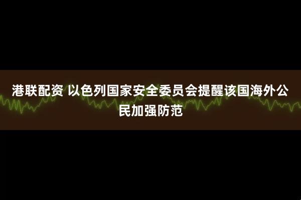 港联配资 以色列国家安全委员会提醒该国海外公民加强防范