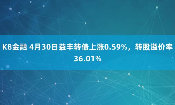 K8金融 4月30日益丰转债上涨0.59%，转股溢价率36.01%