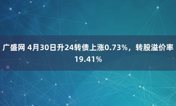 广盛网 4月30日升24转债上涨0.73%，转股溢价率19.41%