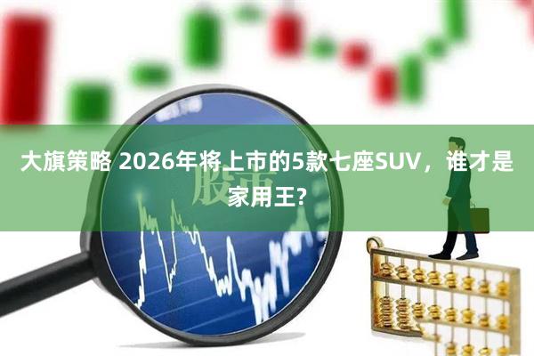 大旗策略 2026年将上市的5款七座SUV，谁才是家用王?