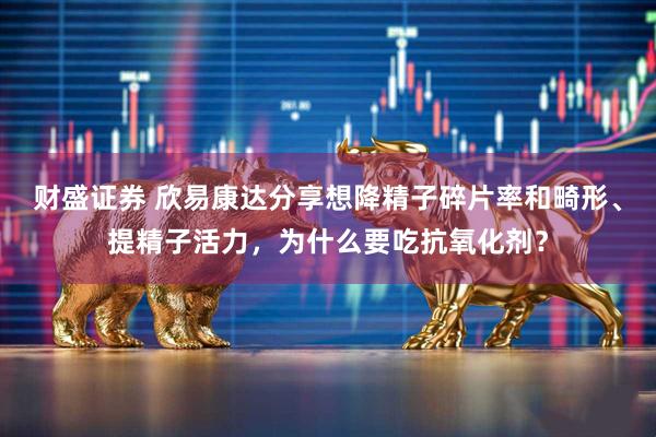 财盛证券 欣易康达分享想降精子碎片率和畸形、提精子活力,为什么要吃抗氧化剂?