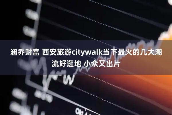 涵乔财富 西安旅游citywalk当下最火的几大潮流好逛地 小众又出片