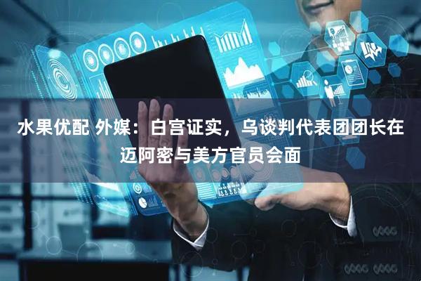 水果优配 外媒：白宫证实，乌谈判代表团团长在迈阿密与美方官员会面