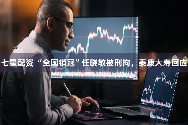 七星配资 “全国销冠”任晓敏被刑拘,泰康人寿回应